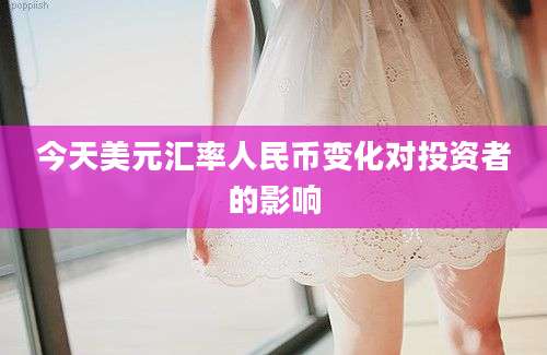今天美元汇率人民币变化对投资者的影响