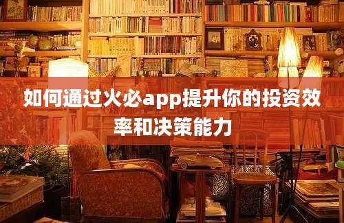 如何通过火必app提升你的投资效率和决策能力
